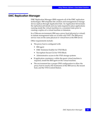 Using VMware vSphere in Data Restart Solutions




EMC Replication Manager
                EMC Replication Manager (RM) supports all of the EMC replication
                technologies. RM simplifies the creation and management of storage
                device replicas through Application Sets. An Application Set includes
                the replication job details and any tasks required to place applications
                running inside the virtual machines in a consistent state prior to
                creating a replica of a virtual machine or datastore.
                In a VMware environment, RM uses a proxy host (physical or virtual)
                to initiate management tasks on vCenter and VNX. The RM proxy
                service runs on the same physical or virtual host as the RM server.
                Other requirements include:
                ◆   The proxy host is configured with:
                    • RM agent
                    • EMC Solutions Enabler for VNX Block
                    • Navisphere Secure CLI for VNX Block
                    • Administrative access to the VNX storage systems
                ◆   If application consistency within the guest virtual machine is
                    required, install the RM agent on the virtual machine.
                ◆   The environment has a proper DNS configuration to allow the
                    proxy host to resolve the hostnames of the RM server, the mount
                    host, and the VNX Control Station.




                                                          EMC Replication Manager             251
 