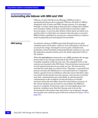 Using VMware vSphere in Data Restart Solutions




      Automating site failover with SRM and VNX
                                       VMware vCenter Site Recovery Manager (SRM) provides a
                                       standardized framework to automate VMware site failover. SRM is
                                       integrated with vCenter and EMC storage systems. It is managed
                                       through a vCenter client plug-in that provides configuration utilities
                                       and wizards to define, test and, execute failover processes called
                                       recovery plans. A recovery plan defines which assets are failed over,
                                       and the order in which they are restored when the plan is executed.
                                       SRM includes capabilities to execute pre- and post-failover scripts to
                                       assist in preparing and restoring the environment.


      SRM testing                      An attractive feature of SRM is provided through recovery plan
                                       validation tests which allow a failover to be simulated in advance of
                                       an actual site outage. During the recovery plan validation test,
                                       production virtual machines at the protected site continue to run, and
                                       the replication sessions remain active for all the replicated LUNs or
                                       file systems.
                                       When the test failover ccommand is run, SRM simulates the storage
                                       device failover by issuing commands to the VNX to generate
                                       writeable snapshots at the recovery site. The snapshot LUNs or file
                                       systems are mounted to the ESXi hosts. Virtual machines are powered
                                       on and optional post-power-on scripts are run. The test recovery
                                       executes the same steps as a failover does. Therefore, a successful test
                                       process increases the likelihood of a successful failover. Companies
                                       realize a greater level of confidence when they know that their users
                                       are trained on the disaster recovery process, and execute it correctly
                                       each time. Administrators have the ability to add test-specific
                                       customization to the workflow for the test failover to handle
                                       scenarios where the test differs from the actual failover scenario. If
                                       the virtual machines are powered on successfully, the SRM test
                                       process is complete. If necessary, users can start applications and
                                       perform validation tests. Run the Cleanup task to revert the
                                       environment to the pretest state and remove any temporary storage
                                       devices that were created as part of the test as shown in Figure 130 on
                                       page 255.




254      Using EMC VNX Storage with VMware vSphere
 