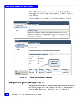 Using VMware vSphere in Data Restart Solutions



                                       failover. Disaster recovery plans provide the interface to define
                                       failover policies for virtual machines running on NFS, VMFS, and
                                       RDM storage.
                                       Figure 131 shows an example of SRM configuration in vCenter.




                        Figure 131     VMware vCenter SRM configuration



      SRM protection groups at the protected site
                                       A protection group consists of one or more replicated datastores that
                                       contain virtual machines and templates. It specifies the items to be
                                       transitioned to the recovery site in the event of a disaster. A


256      Using EMC VNX Storage with VMware vSphere
 