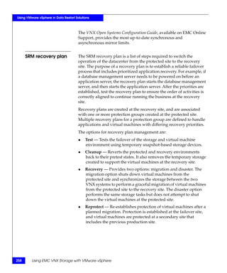 Using VMware vSphere in Data Restart Solutions



                                       The VNX Open Systems Configuration Guide, available on EMC Online
                                       Support, provides the most up-to-date synchronous and
                                       asynchronous mirror limits.


      SRM recovery plan                The SRM recovery plan is a list of steps required to switch the
                                       operation of the datacenter from the protected site to the recovery
                                       site. The purpose of a recovery plan is to establish a reliable failover
                                       process that includes prioritized application recovery. For example, if
                                       a database management server needs to be powered on before an
                                       application server, the recovery plan starts the database management
                                       server, and then starts the application server. After the priorities are
                                       established, test the recovery plan to ensure the order of activities is
                                       correctly aligned to continue running the business at the recovery
                                       site.
                                       Recovery plans are created at the recovery site, and are associated
                                       with one or more protection groups created at the protected site.
                                       Multiple recovery plans for a protection group are defined to handle
                                       applications and virtual machines with differing recovery priorities.
                                       The options for recovery plan management are:
                                       ◆   Test — Tests the failover of the storage and virtual machine
                                           environment using temporary snapshot-based storage devices.
                                       ◆   Cleanup — Reverts the protected and recovery environments
                                           back to their pretest states. It also removes the temporary storage
                                           created to support the virtual machines at the recovery site.
                                       ◆   Recovery — Provides two options: migration and disaster. The
                                           migration option shuts down virtual machines from the
                                           protected site and synchronizes the storage between the two
                                           VNX systems to perform a graceful migration of virtual machines
                                           from the protected site to the recovery site. The disaster option
                                           performs the same storage tasks but does not attempt to shut
                                           down the virtual machines at the protected site.
                                       ◆   Reprotect — Re-establishes protection of virtual machines after a
                                           planned migration. Protection is established at the failover site,
                                           and virtual machines are protected at a secondary site that
                                           includes the previous production site.




258      Using EMC VNX Storage with VMware vSphere
 