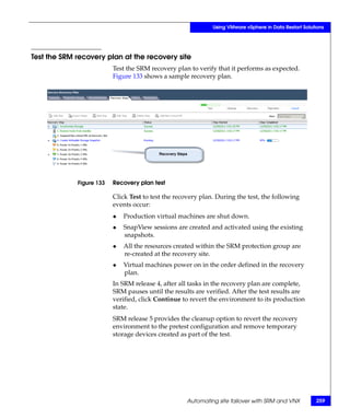 Using VMware vSphere in Data Restart Solutions




Test the SRM recovery plan at the recovery site
                          Test the SRM recovery plan to verify that it performs as expected.
                          Figure 133 shows a sample recovery plan.




             Figure 133   Recovery plan test

                          Click Test to test the recovery plan. During the test, the following
                          events occur:
                          ◆   Production virtual machines are shut down.
                          ◆   SnapView sessions are created and activated using the existing
                              snapshots.
                          ◆   All the resources created within the SRM protection group are
                              re-created at the recovery site.
                          ◆   Virtual machines power on in the order defined in the recovery
                              plan.
                          In SRM release 4, after all tasks in the recovery plan are complete,
                          SRM pauses until the results are verified. After the test results are
                          verified, click Continue to revert the environment to its production
                          state.
                          SRM release 5 provides the cleanup option to revert the recovery
                          environment to the pretest configuration and remove temporary
                          storage devices created as part of the test.




                                                     Automating site failover with SRM and VNX          259
 