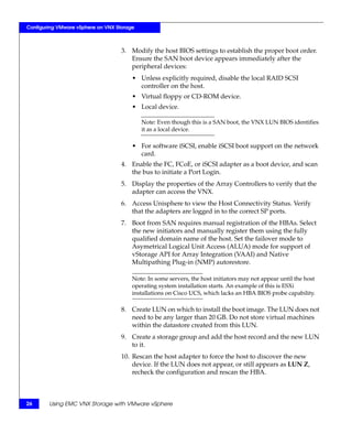 Configuring VMware vSphere on VNX Storage



                                    3. Modify the host BIOS settings to establish the proper boot order.
                                       Ensure the SAN boot device appears immediately after the
                                       peripheral devices:
                                        • Unless explicitly required, disable the local RAID SCSI
                                          controller on the host.
                                        • Virtual floppy or CD-ROM device.
                                        • Local device.

                                            Note: Even though this is a SAN boot, the VNX LUN BIOS identifies
                                            it as a local device.

                                        • For software iSCSI, enable iSCSI boot support on the network
                                          card.
                                    4. Enable the FC, FCoE, or iSCSI adapter as a boot device, and scan
                                       the bus to initiate a Port Login.
                                    5. Display the properties of the Array Controllers to verify that the
                                       adapter can access the VNX.
                                    6. Access Unisphere to view the Host Connectivity Status. Verify
                                       that the adapters are logged in to the correct SP ports.
                                    7. Boot from SAN requires manual registration of the HBAs. Select
                                       the new initiators and manually register them using the fully
                                       qualified domain name of the host. Set the failover mode to
                                       Asymetrical Logical Unit Access (ALUA) mode for support of
                                       vStorage API for Array Integration (VAAI) and Native
                                       Multipathing Plug-in (NMP) autorestore.

                                        Note: In some servers, the host initiators may not appear until the host
                                        operating system installation starts. An example of this is ESXi
                                        installations on Cisco UCS, which lacks an HBA BIOS probe capability.

                                    8. Create LUN on which to install the boot image. The LUN does not
                                       need to be any larger than 20 GB. Do not store virtual machines
                                       within the datastore created from this LUN.
                                    9. Create a storage group and add the host record and the new LUN
                                       to it.
                                    10. Rescan the host adapter to force the host to discover the new
                                        device. If the LUN does not appear, or still appears as LUN Z,
                                        recheck the configuration and rescan the HBA.



26      Using EMC VNX Storage with VMware vSphere
 