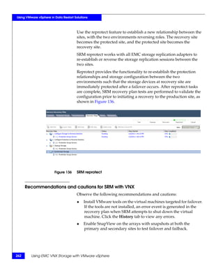 Using VMware vSphere in Data Restart Solutions



                                       Use the reprotect feature to establish a new relationship between the
                                       sites, with the two environments reversing roles. The recovery site
                                       becomes the protected site, and the protected site becomes the
                                       recovery site.
                                       SRM reprotect works with all EMC storage replication adapters to
                                       re-establish or reverse the storage replication sessions between the
                                       two sites.
                                       Reprotect provides the functionality to re-establish the protection
                                       relationships and storage configuration between the two
                                       environments such that the storage devices at recovery site are
                                       immediately protected after a failover occurs. After reprotect tasks
                                       are complete, SRM recovery plan tests are performed to validate the
                                       configuration prior to initiating a recovery to the production site, as
                                       shown in Figure 136.




                        Figure 136     SRM reprotect



      Recommendations and cautions for SRM with VNX
                                       Observe the following recommendations and cautions:
                                       ◆   Install VMware tools on the virtual machines targeted for failover.
                                           If the tools are not installed, an error event is generated in the
                                           recovery plan when SRM attempts to shut down the virtual
                                           machine. Click the History tab to view any errors.
                                       ◆   Enable SnapView on the arrays with snapshots at both the
                                           primary and secondary sites to test failover and failback.




262      Using EMC VNX Storage with VMware vSphere
 