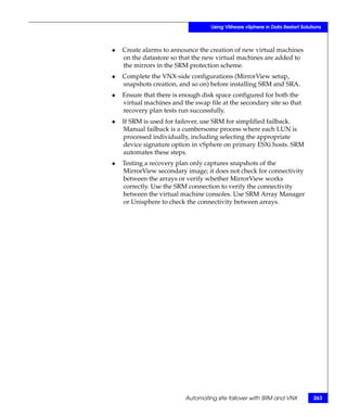 Using VMware vSphere in Data Restart Solutions



◆   Create alarms to announce the creation of new virtual machines
    on the datastore so that the new virtual machines are added to
    the mirrors in the SRM protection scheme.
◆   Complete the VNX-side configurations (MirrorView setup,
    snapshots creation, and so on) before installing SRM and SRA.
◆   Ensure that there is enough disk space configured for both the
    virtual machines and the swap file at the secondary site so that
    recovery plan tests run successfully.
◆   If SRM is used for failover, use SRM for simplified failback.
    Manual failback is a cumbersome process where each LUN is
    processed individually, including selecting the appropriate
    device signature option in vSphere on primary ESXi hosts. SRM
    automates these steps.
◆   Testing a recovery plan only captures snapshots of the
    MirrorView secondary image; it does not check for connectivity
    between the arrays or verify whether MirrorView works
    correctly. Use the SRM connection to verify the connectivity
    between the virtual machine consoles. Use SRM Array Manager
    or Unisphere to check the connectivity between arrays.




                          Automating site failover with SRM and VNX          263
 