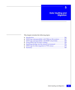 5
                                                                 Data Vaulting and
                                                                        Migration




This chapter includes the following topics:
◆   Introduction ......................................................................................   266
◆   SAN Copy interoperability with VMware file systems..............                                      267
◆   SAN Copy interoperability with RDM virtual disks ..................                                   268
◆   Using SAN Copy for data vaulting ...............................................                      269
◆   Importing Storage into the remote environment ........................                                276
◆   SAN Copy for data migration to VNX arrays..............................                               279
◆   Summary ...........................................................................................   283




                                                             Data Vaulting and Migration                        265
 