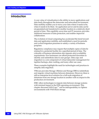 Data Vaulting and Migration




      Introduction
                                A core value of virtualization is the ability to move applications and
                                data freely throughout the datacenter and networked environment.
                                Data mobility enables you to move your data where it needs to be,
                                when it needs to be there. An application server and its data can be
                                encapsulated and transferred to another location in a relatively short
                                period of time. This capability saves time and IT resources, provides
                                additional measures of data protection, and enables improved
                                collaboration.
                                The evolution of cloud computing has accelerated the trend toward
                                data and application mobility, and established a need for periodic
                                and cyclical migration processes to satisfy a variety of business
                                purposes.
                                Regulatory compliance may require that multiple copies of data be
                                retained in a protected facility for a specified period of time. The
                                criticality of business information also imposes strict availability
                                requirements. Few businesses can afford protracted downtime to
                                identify and redistribute data to user groups. Data copy and
                                migration is a core component of virtual datacenter management for
                                tapeless backups, data vaulting, and many other use cases.
                                These examples highlight the need for technologies and practices to
                                simplify data migration.
                                VMware provides Storage vMotion and Storage DRS to redistribute
                                and migrate virtual machines between datastores. However, there is
                                still no enterprise-level solution for a full-scale migration of
                                datastores from one storage location to another with no impact to the
                                production environment.
                                EMC offers technologies to migrate data between storage systems
                                with minimal impact to the ESXi operating environment. This
                                chapter discusses SAN Copy™ and its interoperability in vSphere
                                environments with VNX block storage.




266      Using EMC VNX Storage with VMware vSphere
 