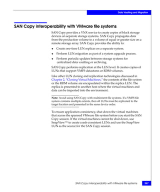 Data Vaulting and Migration




SAN Copy interoperability with VMware file systems
                  SAN Copy provides a VNX service to create copies of block storage
                  devices on separate storage systems. SAN Copy propagates data
                  from the production volume to a volume of equal or greater size on a
                  remote storage array. SAN Copy provides the ability to:
                  ◆   Create one-time LUN replicas on a separate system.
                  ◆   Perform LUN migration as part of a system upgrade process.
                  ◆   Perform periodic updates between storage systems for
                      centralized data vaulting or archiving.
                  SAN Copy performs replication at the LUN level. It creates copies of
                  LUNs that support VMFS datastores or RDM volumes.
                  Like other LUN cloning and replication technologies discussed in
                  Chapter 2, “Cloning Virtual Machines,” the contents of the file system
                  or the RDM volume are encapsulated within the replica LUN. The
                  replica is presented to another host where the virtual machines and
                  data can be imported into the environment.

                  Note: Avoid using SAN Copy with multiextent file systems. If a VMFS file
                  system contains multiple extents, then all LUNs must be replicated to the
                  target location and presented in the same device order.

                  To ensure application consistency, shut down the virtual machines
                  that access the spanned VMware file system before you start the SAN
                  Copy session. If the virtual machines cannot be shut down, use
                  SnapView™ to create crash-consistent LUNs and use the SnapView
                  LUN as the source for the SAN Copy session.




                                     SAN Copy interoperability with VMware file systems         267
 