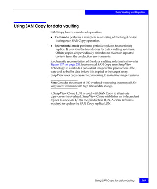 Data Vaulting and Migration




Using SAN Copy for data vaulting
                  SAN Copy has two modes of operation:
                  ◆   Full mode performs a complete re-silvering of the target device
                      during each SAN Copy operation.
                  ◆   Incremental mode performs periodic updates to an existing
                      replica. It provides the foundation for data vaulting solutions.
                      Offsite copies are periodically refreshed to maintain updated
                      content from the production environments.
                  A schematic representation of the data vaulting solution is shown in
                  Figure 137 on page 270. Incremental SAN Copy uses SnapView
                  technology to establish a consistent image of the production LUN
                  state and to buffer data before it is copied to the target array.
                  SnapView uses copy-on-write processing to maintain image versions.

                  Note: Consider the amount of I/O overhead when using Incremental SAN
                  Copy in environments with high rates of data change.

                  A SnapView Clone LUN is used with SAN Copy to eliminate
                  copy-on-write overhead. SnapView Clone establishes an independent
                  replica to alleviate I/O to the production LUN. A clone refresh is
                  required to update the SAN Copy replica LUN.




                                                     Using SAN Copy for data vaulting        269
 