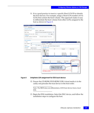 Configuring VMware vSphere on VNX Storage



           11. It is a good practice to reserve a specific Host LUN ID to identify
               the boot devices. For example, assign a Host LUN number of 0 to
               LUNs that contain the boot volume. This approach makes it easy
               to differentiate the boot volume from other LUNs assigned to the
               host as shown in Figure 8.




Figure 8   Unisphere LUN assignment for ESXi boot device

           12. Ensure the CD-ROM/DVD-ROM/USB/virtual media is in the
               caddy and precedes the local device in the boot order.

              Note: The BIOS does not differentiate a SAN boot device from a local
              disk.

           13. Begin the ESXi installation. Select the DGC device, and follow the
               installation steps to configure the host.




                                                    VMware vSphere installation        27
 