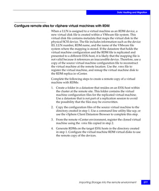 Data Vaulting and Migration




Configure remote sites for vSphere virtual machines with RDM
                       When a LUN is assigned to a virtual machine as an RDM device, a
                       new virtual disk file is created within a VMware file system. This
                       virtual disk file contains metadata that maps the virtual disk to the
                       physical SCSI device. The file includes information such as the device
                       ID, LUN number, RDM name, and the name of the VMware file
                       system where the mapping is stored. If the datastore that holds the
                       virtual machine configuration and the RDM file is replicated and
                       presented to a different ESXi host, it is likely that the mapping file is
                       not valid because it references an inaccessible device. Therefore, use a
                       copy of the source virtual machine configuration file to reconstruct
                       the virtual machine at the remote location. Use the .vmx file to
                       register the virtual machine, and remap the virtual machine disk to
                       the RDM replica in vCenter.
                       Complete the following steps to create a remote copy of a virtual
                       machine with RDMs:
                       1. Create a folder in a datastore that resides on an ESXi host within
                          the cluster at the remote site. This folder contains the virtual
                          machine configuration files for the replicated virtual machine.
                          Use a datastore that is not part of a replication session to avoid
                          the possibility that the files may be overwritten.
                       2. Copy the configuration files of the source virtual machine to the
                          directory created in step 1. Use a command line utility like scp, or
                          use the vSphere Client Datastore Browser to complete this step.
                       3. From the remote vCenter environment, register the cloned virtual
                          machine using the .vmx file copied in step 2.
                       4. Generate RDMs on the target ESXi hosts in the directory created
                          in step 1. Configure the virtual machine RDM virtual disks to use
                          the remote copy of the devices.




                                             Importing Storage into the remote environment         277
 