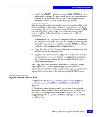 Data Vaulting and Migration



                     6. Modify the VNX LUN masking to ensure that the ESXi hosts have
                        access to the migrated devices. Update the zoning information to
                        ensure that the ESXi hosts have access to the appropriate front
                        end Fibre Channel ports on the VNX storage system.

                     Note: It is a good practice to maintain the source environment until the target
                     environment has been thoroughly validated. A convenient way to do that is
                     to remove the ESXi hosts from the storage group, while maintaining the LUN
                     mapping. With this approach, the previous configuration can be quickly
                     restored by adding the hosts back to the storage group if a problem is
                     encountered.

                     7. After the full SAN Copy session completes, perform an ESXi host
                        bus rescan to discover the VNX devices. The ESXi hosts recognize
                        the VMFS volumes and populate them into the ESXi hosts that are
                        visible from the Storage tab in the vSphere Client.
                     8. Using the vSphere Client Datastore Browser, identify each virtual
                        machine within the migrated LUNs.
                     9. Register each virtual machine and power it on to ensure that the
                        virtual machine boots correctly, and any applications running on
                        the virtual machine function the same way as they did on the
                        previous storage system.
                     SAN Copy provides a convenient mechanism to leverage storage
                     array capabilities to accelerate the migration when there is a
                     significant amount of content to migrate. SAN Copy can significantly
                     reduce the downtime due to the migration of data to VNX arrays.


Migrate devices used as RDM
                     The procedure described in “Configure remote sites for vSphere
                     virtual machines with RDM” on page 277 also applies to this
                     scenario.
                     RDM volumes contain unique device information that cannot be
                     transferred. When an RDM virtual disk is replicated to a new LUN,
                     the virtual disk configuration is invalidated because the RDM
                     mapping file points to a device UUID that no longer exists for that
                     virtual machine.




                                                  SAN Copy for data migration to VNX arrays            281
 