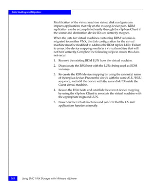 Data Vaulting and Migration



                                Modification of the virtual machine virtual disk configuration
                                impacts applications that rely on the existing device path. RDM
                                replication can be accomplished easily through the vSphere Client if
                                the source and destination device IDs are correctly mapped.
                                When the data for virtual machines containing RDM volumes is
                                migrated to another VNX, the disk configuration for the virtual
                                machine must be modified to address the RDM replica LUN. Failure
                                to correct the device mapping results in a virtual machine that will
                                not boot correctly. Complete the following steps to ensure this does
                                not occur:
                                1. Remove the existing RDM LUN from the virtual machine.
                                2. Disassociate the ESXi host with the LUNs being used as RDM
                                   volumes.
                                3. Re-create the RDM device mapping by using the canonical name
                                   of the replica device. Present the device with the same ALU/HLU
                                   sequence, and add the device with the same disk ID inside the
                                   Guest virtual machine.
                                4. Rescan the ESXi hosts and establish the correct device mapping
                                   by using the vSphere Client to associate the virtual machine with
                                   the appropriate migrated LUN.
                                5. Power on the virtual machines and confirm that the OS and
                                   applications function correctly.




282      Using EMC VNX Storage with VMware vSphere
 