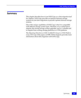 Data Vaulting and Migration




Summary
          This chapter describes how to use SAN Copy as a data migration tool
          for vSphere. SAN Copy provides an interface between storage
          systems for one-time migrations or periodic updates between storage
          systems.
          One of the unique capabilities of SAN Copy is that it is compatible
          with different storage system types. Therefore, it is a useful tool to
          migrate data during storage system upgrades, and is a valuable tool
          to migrate from existing storage platforms to a VNX platform.
          The Migrating Data from an EMC CLARiiON Array to a VNX Platform
          using SAN Copy white paper, on EMC Online Support, provides more
          information about data migration with SAN Copy.




                                                                    Summary          283
 