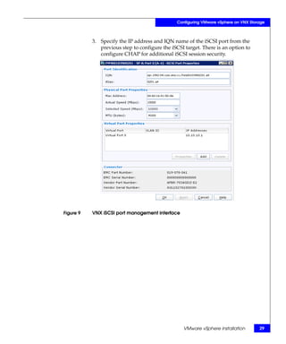 Configuring VMware vSphere on VNX Storage



           3. Specify the IP address and IQN name of the iSCSI port from the
              previous step to configure the iSCSI target. There is an option to
              configure CHAP for additional iSCSI session security.




Figure 9   VNX iSCSI port management interface




                                                   VMware vSphere installation        29
 