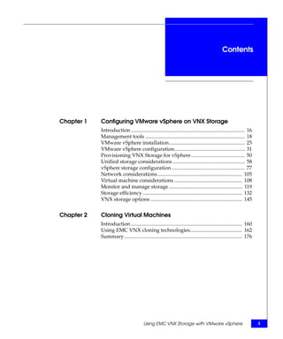 Contents




Chapter 1   Configuring VMware vSphere on VNX Storage
            Introduction ....................................................................................... 16
            Management tools ............................................................................ 18
            VMware vSphere installation.......................................................... 25
            VMware vSphere configuration...................................................... 31
            Provisioning VNX Storage for vSphere ......................................... 50
            Unified storage considerations ....................................................... 58
            vSphere storage configuration ........................................................ 77
            Network considerations................................................................. 105
            Virtual machine considerations .................................................... 108
            Monitor and manage storage ........................................................ 119
            Storage efficiency ............................................................................ 132
            VNX storage options ...................................................................... 145


Chapter 2   Cloning Virtual Machines
            Introduction ..................................................................................... 160
            Using EMC VNX cloning technologies........................................ 162
            Summary .......................................................................................... 176




                                         Using EMC VNX Storage with VMware vSphere                                    3
 