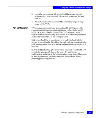 Configuring VMware vSphere on VNX Storage



                     3. Logically, a separate switch zone should be created for each
                        initiator-target pair with each HBA zoned to separate ports of
                        each SP.
                     4. All of the hosts' initiators should be added to a single storage
                        group on the VNX.

Port configuration   VNX storage systems include four on-board 8 Gb FC ports with
                     expansion slots to accommodate additional I/O modules for FC,
                     FCoE, iSCSI, and Ethernet connectivity. VNX systems can be
                     customized with connectivity options that match host requirements
                     and distribute host I/O to the storage system.
                     ESXi hosts should have a minimum of two physical paths to the
                     storage system. Ideally, the cabling for each path (or pair of paths for
                     path counts greater than two) will be connected to separate physical
                     switches.
                     Distribute ESXi host adapter connections across all available SP I/O
                     ports to increase parallelism to the target device through
                     multipathing and achieve the best overall response times. Make note
                     of port requirements for MirrorView and RecoverPoint when
                     planning port configurations.




                                                           VMware vSphere configuration          33
 