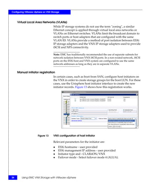 Configuring VMware vSphere on VNX Storage



     Virtual Local Area Networks (VLANs)
                                    While IP storage systems do not use the term "zoning", a similar
                                    Ethernet concept is applied through virtual local area networks or
                                    VLANs on Ethernet switches. VLANs limit the broadcast domain to
                                    switch ports or host adapters that are configured with the same
                                    VLAN ID. VLANs provide a method of port isolation between ESXi
                                    IP storage adapters and the VNX IP storage adapters used to provide
                                    iSCSI and NFS connectivity.

                                    Note: EMC has traditionally recommended the use of separate subnets for
                                    network isolation between VNX iSCSI ports. In a non-routed network, iSCSI
                                    ports on the ESXi host and VNX system are configured to use the same
                                    network addresses as long as they are in separate VLANs.


     Manual initiator registration
                                    In certain cases, such as boot from SAN, configure host initiators on
                                    the VNX in order to create storage groups for the boot LUN. For these
                                    cases, use the Unisphere host initiator interface to create the new
                                    initiator records. Figure 13 shows how this registration works.




                      Figure 13     VNX configuration of host initiator

                                    Relevant parameters for the initiator are:
                                    ◆   ESXi hostname - user provided
                                    ◆   ESXi management IP address - user provided
                                    ◆   Initiator type and - CLARiiON/VNX
                                    ◆   Failover mode - Select failover mode 4 (ALUA).




36      Using EMC VNX Storage with VMware vSphere
 