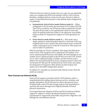 Configuring VMware vSphere on VNX Storage



                         VNX provides four failover modes; however, only two are applicable
                         when you configure the ESXi host initiators. ESXi is ALUA aware;
                         therefore, configure failover mode 4 in all cases. However, failover
                         mode 1 is described here because it is the default mode configured in
                         CX platforms.
                         ◆   Asymmetrical Active/Active mode (failover mode 4) — When
                             configured in ALUA mode, the host issues I/O to either VNX SP.
                             The LUN is owned by one SP that provides an optimal I/O path.
                             The peer SP provides a non-optimal path which is used only
                             when all optimal paths have failed or are otherwise unavailable.
                             Failover mode 4 is required for support of VAAI operations on
                             VNX.
                         ◆   Active-Passive mode (failover mode 1) — This mode uses a
                             single optimal or preferred path to the SP to which the LUN was
                             assigned when it was created. The LUN remains active on that SP
                             unless a disruption occurs at the SP or host level. This mode was
                             used in older CX platforms.
                         ESXi 4.0 and later are ALUA compliant. This means the ESXi hosts
                         sends I/O to VNX using the active/optimized LUN path(s). If an
                         active/optimized path becomes unavailable, the host attempts to use
                         another active/optimized path on the SP that owns the LUN. If there
                         are no active/optimized paths available, and the host has active
                         paths to the non-optimized SP, it issues a trespass request to the LUN
                         via the peer SP. The peer SP will become the LUN owner and satisfy
                         all subsequent I/O requests. More details on path trespass and
                         restore are in the NMP configuration section.
                         In vSphere 5.1, all paths are restored to the default owner when the
                         paths are restored.

Fibre Channel over Ethernet (FCoE)
                         Native FCoE support, included with the VNX platform, offers a
                         simplified physical cabling option between servers, switches, and
                         storage subsystems. FCoE connectivity allows the general server
                         IP-based traffic and I/O to the storage system to be transmitted to
                         and from the server through fewer high-bandwidth, IP-based
                         physical connections.
                         Converged Network Adapters (CNAs) and FCoE software initiator
                         support in vSphere 5 reduce the physical hardware footprint
                         requirements to support the data traffic and provide a high flow rate
                         through the consolidated network.



                                                              VMware vSphere configuration         37
 