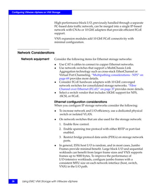 Configuring VMware vSphere on VNX Storage



                                    High-performance block I/O, previously handled through a separate
                                    FC-based data traffic network, can be merged into a single IP-based
                                    network with CNAs or 10 GbE adapters that provide efficient FCoE
                                    support.
                                    VNX expansion modules add 10 GbE FCoE connectivity with
                                    minimal configuration.


     Network Considerations
       Network equipment            Consider the following items for Ethernet storage networks:
                                    ◆   Use CAT 6 cables to connect to copper Ethernet networks.
                                    ◆   Use network switches that support a MultiChassis Link
                                        Aggregation technology such as cross-stack EtherChannel or
                                        Virtual Port Channeling. “Multipathing considerations - NFS” on
                                        page 69 provides more details.
                                    ◆   Consider FCoE hardware adapters with 10 GbE converged
                                        network switches for consolidated storage networks. “Fibre
                                        Channel over Ethernet (FCoE)” on page 37 provides more details.
                                    ◆   Select a switch vendor that includes 10GbE support for NFS,
                                        iSCSI, or FCoE.

                                    Ethernet configuration considerations
                                    When you configure IP storage networks consider the following:
                                    ◆   To increase network and I/O efficiency, use a dedicated physical
                                        switch or isolated VLAN.
                                    ◆   On network switches that are also used for the storage network:
                                        1. Enable flow control.
                                        2. Enable spanning tree protocol with either RSTP or port-fast
                                           enabled.
                                        3. Restrict bridge protocol data units (PDUs) on storage network
                                           ports.
                                    ◆   In general, ESXi host I/O is random, and in most cases, Jumbo
                                        Frames provide minimal benefit. Large block I/O and sequential
                                        wokloads can benefit from larger frame sizes and VNX supports
                                        frames up to 9000 bytes, To improve the performance of
                                        I/O-intensive workloads, configure jumbo frames with a
                                        consistent MTU size on each network interface (host, switch,
                                        VNX) in the I/O path.




38      Using EMC VNX Storage with VMware vSphere
 