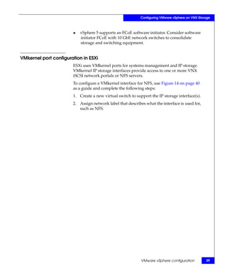 Configuring VMware vSphere on VNX Storage



                       ◆   vSphere 5 supports an FCoE software initiator. Consider software
                           initiator FCoE with 10 GbE network switches to consolidate
                           storage and switching equipment.


VMkernel port configuration in ESXi
                       ESXi uses VMkernel ports for systems management and IP storage.
                       VMkernel IP storage interfaces provide access to one or more VNX
                       iSCSI network portals or NFS servers.
                       To configure a VMkernel interface for NFS, use Figure 14 on page 40
                       as a guide and complete the following steps:
                       1. Create a new virtual switch to support the IP storage interface(s).
                       2. Assign network label that describes what the interface is used for,
                          such as NFS.




                                                            VMware vSphere configuration         39
 