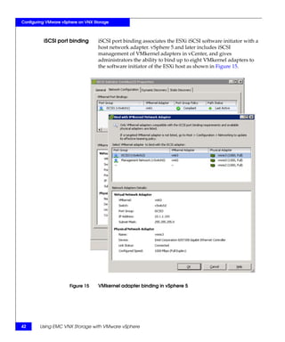 Configuring VMware vSphere on VNX Storage



          iSCSI port binding        iSCSI port binding associates the ESXi iSCSI software initiator with a
                                    host network adapter. vSphere 5 and later includes iSCSI
                                    management of VMkernel adapters in vCenter, and gives
                                    administrators the ability to bind up to eight VMkernel adapters to
                                    the software initiator of the ESXi host as shown in Figure 15.




                      Figure 15     VMkernel adapter binding in vSphere 5




42      Using EMC VNX Storage with VMware vSphere
 