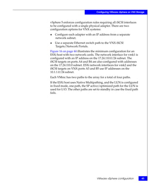 Configuring VMware vSphere on VNX Storage



vSphere 5 enforces configuration rules requiring all iSCSI interfaces
to be configured with a single physical adapter. There are two
configuration options for VNX systems:
◆   Configure each adapter with an IP address from a separate
    network subnet.
◆   Use a separate Ethernet switch path to the VNX iSCSI
    Targets/Network Portals.
Figure 16 on page 44 illustrates the minimum configuration for an
ESXi host with two network cards. The network interface for vmk1 is
configured with an IP address on the 17.24.110.0/24 subnet. The
iSCSI targets on ports A4 and B4 are also configured with addresses
on the 17.24.110.0 subnet. ESXi network interfaces for vmk2 and the
iSCSI targets on VNX ports A5 and B5 use IP addresses on the
10.1.1.0/24 subnet.
Each VMnic has two paths to the array for a total of four paths.
If the ESXi host uses Native Multipathing, and the LUN is configured
in fixed mode, one path, the SP active/optimized path for the LUN is
used for I/O. The other paths are set to standby in case the fixed path
fails.




                                     VMware vSphere configuration          43
 