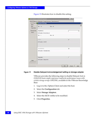 Configuring VMware vSphere on VNX Storage



                                    Figure 19 illustrates how to disable this setting.




                      Figure 19     Disable Delayed Acknowledgement setting on storage adapter

                                    VMware provides the following steps to disable Delayed Ack in
                                    ESX/ESXi hosts might experience read/write performance issues with
                                    certain storage arrays (1002598), available in the VMware Knowledge
                                    Base:
                                    1. Log in to the vSphere Client and select the host.
                                    2. Select the Configuration tab.
                                    3. Select Storage Adapters.
                                    4. Select the iSCSI vmhba to be modified.
                                    5. Click Properties.




48      Using EMC VNX Storage with VMware vSphere
 