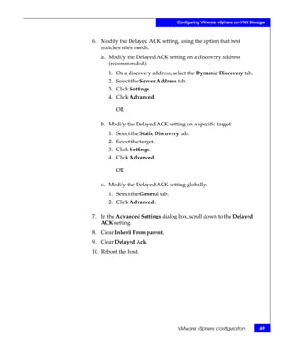 Configuring VMware vSphere on VNX Storage



6. Modify the Delayed ACK setting, using the option that best
   matches site's needs:
   a. Modify the Delayed ACK setting on a discovery address
      (recommended):
       1. On a discovery address, select the Dynamic Discovery tab.
       2. Select the Server Address tab.
       3. Click Settings.
       4. Click Advanced.

          OR

   b. Modify the Delayed ACK setting on a specific target:
       1. Select the Static Discovery tab.
       2. Select the target.
       3. Click Settings.
       4. Click Advanced.

          OR

   c. Modify the Delayed ACK setting globally:
       1. Select the General tab.
       2. Click Advanced.

7. In the Advanced Settings dialog box, scroll down to the Delayed
   ACK setting.
8. Clear Inherit From parent.
9. Clear Delayed Ack.
10. Reboot the host.




                                     VMware vSphere configuration         49
 
