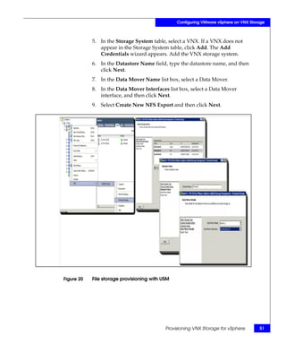 Configuring VMware vSphere on VNX Storage



            5. In the Storage System table, select a VNX. If a VNX does not
               appear in the Storage System table, click Add. The Add
               Credentials wizard appears. Add the VNX storage system.
            6. In the Datastore Name field, type the datastore name, and then
               click Next.
            7. In the Data Mover Name list box, select a Data Mover.
            8. In the Data Mover Interfaces list box, select a Data Mover
               interface, and then click Next.
            9. Select Create New NFS Export and then click Next.




Figure 20   File storage provisioning with USM




                                            Provisioning VNX Storage for vSphere       51
 