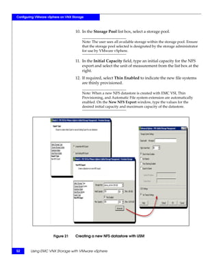 Configuring VMware vSphere on VNX Storage



                                    10. In the Storage Pool list box, select a storage pool.

                                        Note: The user sees all available storage within the storage pool. Ensure
                                        that the storage pool selected is designated by the storage administrator
                                        for use by VMware vSphere.

                                    11. In the Initial Capacity field, type an initial capacity for the NFS
                                        export and select the unit of measurement from the list box at the
                                        right.
                                    12. If required, select Thin Enabled to indicate the new file systems
                                        are thinly provisioned.

                                        Note: When a new NFS datastore is created with EMC VSI, Thin
                                        Provisioning, and Automatic File system extension are automatically
                                        enabled. On the New NFS Export window, type the values for the
                                        desired initial capacity and maximum capacity of the datastore.




                      Figure 21     Creating a new NFS datastore with USM



52      Using EMC VNX Storage with VMware vSphere
 