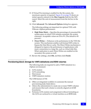 Configuring VMware vSphere on VNX Storage



                      13. If Virtual Provisioning is enabled for the file system, the
                          maximum capacity is required. Figure 21 on page 52 shows an
                          initial capacity entered in the Max Capacity field for the NFS
                          export. Select the unit of measurement from the list box to the
                          right.
                      14. Click Advanced. The Advanced Options dialog box appears.
                          The following settings are important for optimal VNX with
                          VMware vSphere performance:
                          • High Water Mark — Specifies the percentage of consumed file
                            system space at which VNX initiates automatic file system
                            extension. Acceptable values are 50 to 99. (The default is 90
                            percent.)
                          • Direct Writes — Enhances write performance to the VNX file
                            system. This mechanism enables well-formed NFS writes to
                            bypass the Data Mover cache. The Direct Writes mechanism is
                            designed to improve the performance of applications with
                            many connections to a large file, such as virtual disk files.
                            When replication is used, Direct Writes are enabled on the
                            secondary file system as well.
                      15. Review the settings, click OK, and then click Finish.


Provisioning block storage for VMFS datastores and RDM volumes
                      The following tasks are required to add a VMFS datastore to a
                      vSphere environment:
                      ◆   LUN creation
                      ◆   LUN unmasking
                      ◆   Host rescan
                      ◆   VMFS datastore creation
                      The USM feature of VSI:
                      ◆   Offers an integrated workflow to automate the manual
                          provisioning tasks listed above.
                      ◆   Allows the administrator to create one or more VMFS volumes
                          and ensures that each volume is correctly aligned on 64 KB
                          boundaries.
                      ◆   Performs LUN creation and assignment without formatting so
                          the LUN can surfaced to a virtual machine as an RDM disk.




                                                     Provisioning VNX Storage for vSphere       53
 