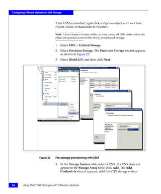 Configuring VMware vSphere on VNX Storage



                                    After USM is installed, right-click a vSphere object, such as a host,
                                    cluster, folder, or datacenter in vCenter:

                                    Note: If you choose a cluster, folder, or data center, all ESXi hosts within the
                                    object are granted access to the newly provisioned storage.

                                    1. Select EMC > Unified Storage.
                                    2. Select Provision Storage. The Provision Storage wizard appears
                                       as shown in Figure 22.
                                    3. Select Disk/LUN, and then click Next.




                      Figure 22     File storage provisioning with USM

                                    4. In the Storage System table, select a VNX. If a VNX does not
                                       appear in the Storage Array table, click Add. The Add
                                       Credentials wizard appears. Add the VNX storage system.



54      Using EMC VNX Storage with VMware vSphere
 