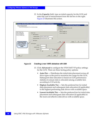 Configuring VMware vSphere on VNX Storage



                                    12. In the Capacity field, type an initial capacity for the LUN and
                                        select the unit of measurement from the list box to the right.
                                        Figure 23 illustrates this action.




                      Figure 23     Creating a new VMFS datastore with USM

                                    13. Click Advanced to configure the VNX FAST VP policy settings
                                        for the LUN. There are three tiering policy options:
                                        • Auto-Tier — Distributes the initial data placement across all
                                          drive types in the pool to maximize tier usage for the LUN.
                                          Subsequent data relocation is based on LUN performance
                                          statistics to ensure data is relocated among available tiers
                                          according to I/O activity.
                                        • Highest Available Tier — Sets the preferred tier for initial
                                          data placement and subsequent data relocation (if applicable)
                                          to the highest performing disk drives with available space.
                                        • Lowest Available Tier — Sets the preferred tier for initial data
                                          placement and subsequent data relocation (if applicable) to
                                          the most cost-effective disk drives with available space.




56      Using EMC VNX Storage with VMware vSphere
 