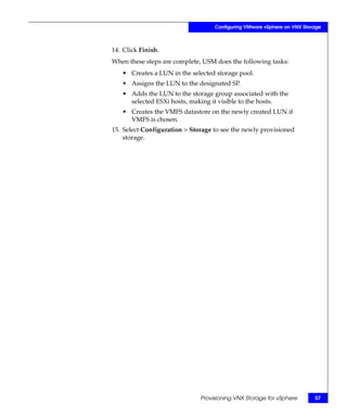 Configuring VMware vSphere on VNX Storage



14. Click Finish.
When these steps are complete, USM does the following tasks:
   • Creates a LUN in the selected storage pool.
   • Assigns the LUN to the designated SP.
   • Adds the LUN to the storage group associated with the
     selected ESXi hosts, making it visible to the hosts.
   • Creates the VMFS datastore on the newly created LUN if
     VMFS is chosen.
15. Select Configuration > Storage to see the newly provisioned
    storage.




                              Provisioning VNX Storage for vSphere       57
 