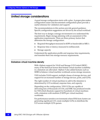 Configuring VMware vSphere on VNX Storage




     Unified storage considerations
                                    A good storage configuration starts with a plan. A proper plan makes
                                    configuration easier and documented configuration plans provide a
                                    useful reference for validation and support.
                                    The recommendations in this section provide general guidance.
                                    Specific configuration suggestions are driven by the actual workload.
                                    The best way to design a storage environment is to understand the
                                    requirements. Begin storage planning with an assessment of the
                                    application requirements. There are three primary factors that
                                    determine the storage configuration:
                                    ◆   Required throughput measured in IOPS or bandwidth in MB/s
                                    ◆   Response time or latency measured in milliseconds
                                    ◆   Storage capacity
                                    Understand the application profile and response time requirements,
                                    and translate them into storage resource requirements.


     Datastore virtual machine density
                                    With vSphere support for VAAI and Storage I/O Control (SIOC)
                                    many of the historical factors that limited virtual machine scalability
                                    in a datastore are alleviated. vSphere 5 also added features such as
                                    SDRS to balance virtual machine workloads across storage resources.
                                    VNX includes VAAI support, multiple classes of storage devices, and
                                    support for an increased number of storage devices, ports, and LUNs.
                                    The right number of virtual machines to add to the datastore is
                                    determined by I/O workload, response time, and capacity.
                                    Depending on the configuration, VNX LUNs are capable of
                                    delivering tens of thousands of I/Os; and EMC has produced results
                                    for VDI which illustrate support for hundreds of virtual machines
                                    with a datastore with medium (5 IOPS per virtual machine)
                                    workloads.
                                    For performance-sensitive environments where ESXi host clusters are
                                    generating significant I/O, create multiple LUNs to distribute the
                                    I/O across multiple LUN queues.




58      Using EMC VNX Storage with VMware vSphere
 