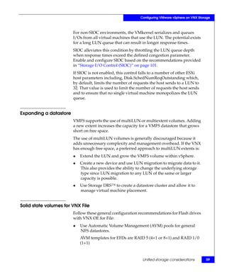 Configuring VMware vSphere on VNX Storage



                        For non-SIOC environments, the VMkernel serializes and queues
                        I/Os from all virtual machines that use the LUN. The potential exists
                        for a long LUN queue that can result in longer response times.
                        SIOC alleviates this condition by throttling the LUN queue depth
                        when response times exceed the defined congestion parameter.
                        Enable and configure SIOC based on the recommendations provided
                        in “Storage I/O Control (SIOC)” on page 101.
                        If SIOC is not enabled, this control falls to a number of other ESXi
                        host parameters including, Disk.SchedNumReqOutstanding which,
                        by default, limits the number of requests the host sends to a LUN to
                        32. That value is used to limit the number of requests the host sends
                        and to ensure that no single virtual machine monopolizes the LUN
                        queue.


Expanding a datastore
                        VMFS supports the use of multiLUN or multiextent volumes. Adding
                        a new extent increases the capacity for a VMFS datastore that grows
                        short on free space.
                        The use of multiLUN volumes is generally discouraged because it
                        adds unnecessary complexity and management overhead. If the VNX
                        has enough free space, a preferred approach to multiLUN extents is:
                        ◆   Extend the LUN and grow the VMFS volume within vSphere.
                        ◆   Create a new device and use LUN migration to migrate data to it.
                            This also provides the ability to change the underlying storage
                            type since LUN migration to any LUN of the same or larger
                            capacity is possible.
                        ◆   Use Storage DRS™ to create a datastore cluster and allow it to
                            manage virtual machine placement.


Solid state volumes for VNX File
                        Follow these general configuration recommendations for Flash drives
                        with VNX OE for File:
                        ◆   Use Automatic Volume Management (AVM) pools for general
                            NFS datastores.
                            AVM templates for EFDs are RAID 5 (4+1 or 8+1) and RAID 1/0
                            (1+1)


                                                              Unified storage considerations      59
 