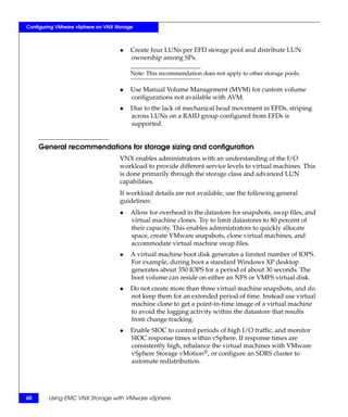 Configuring VMware vSphere on VNX Storage



                                    ◆   Create four LUNs per EFD storage pool and distribute LUN
                                        ownership among SPs.

                                        Note: This recommendation does not apply to other storage pools.

                                    ◆   Use Manual Volume Management (MVM) for custom volume
                                        configurations not available with AVM.
                                    ◆   Due to the lack of mechanical head movement in EFDs, striping
                                        across LUNs on a RAID group configured from EFDs is
                                        supported.


     General recommendations for storage sizing and configuration
                                    VNX enables administrators with an understanding of the I/O
                                    workload to provide different service levels to virtual machines. This
                                    is done primarily through the storage class and advanced LUN
                                    capabilities.
                                    If workload details are not available, use the following general
                                    guidelines:
                                    ◆   Allow for overhead in the datastore for snapshots, swap files, and
                                        virtual machine clones. Try to limit datastores to 80 percent of
                                        their capacity. This enables administrators to quickly allocate
                                        space, create VMware snapshots, clone virtual machines, and
                                        accommodate virtual machine swap files.
                                    ◆   A virtual machine boot disk generates a limited number of IOPS.
                                        For example, during boot a standard Windows XP desktop
                                        generates about 350 IOPS for a period of about 30 seconds. The
                                        boot volume can reside on either an NFS or VMFS virtual disk.
                                    ◆   Do not create more than three virtual machine snapshots, and do
                                        not keep them for an extended period of time. Instead use virtual
                                        machine clone to get a point-in-time image of a virtual machine
                                        to avoid the logging activity within the datastore that results
                                        from change tracking.
                                    ◆   Enable SIOC to control periods of high I/O traffic, and monitor
                                        SIOC response times within vSphere. If response times are
                                        consistently high, rebalance the virtual machines with VMware
                                        vSphere Storage vMotion®, or configure an SDRS cluster to
                                        automate redistribution.




60      Using EMC VNX Storage with VMware vSphere
 