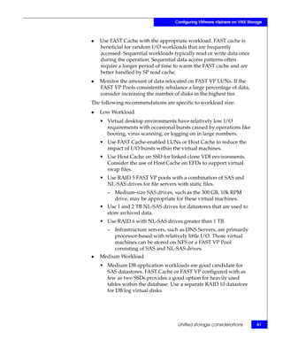 Configuring VMware vSphere on VNX Storage



◆   Use FAST Cache with the appropriate workload. FAST cache is
    beneficial for random I/O workloads that are frequently
    accessed. Sequential workloads typically read or write data once
    during the operation. Sequential data access patterns often
    require a longer period of time to warm the FAST cache and are
    better handled by SP read cache.
◆   Monitor the amount of data relocated on FAST VP LUNs. If the
    FAST VP Pools consistently rebalance a large percentage of data,
    consider increasing the number of disks in the highest tier.
The following recommendations are specific to workload size:
◆   Low Workload
    • Virtual desktop environments have relatively low I/O
      requirements with occasional bursts caused by operations like
      booting, virus scanning, or logging on in large numbers.
    • Use FAST Cache-enabled LUNs or Host Cache to reduce the
      impact of I/O bursts within the virtual machines.
    • Use Host Cache on SSD for linked clone VDI environments.
      Consider the use of Host Cache on EFDs to support virtual
      swap files.
    • Use RAID 5 FAST VP pools with a combination of SAS and
      NL-SAS drives for file servers with static files.
       – Medium-size SAS drives, such as the 300 GB, 10k RPM
         drive, may be appropriate for these virtual machines.
    • Use 1 and 2 TB NL-SAS drives for datastores that are used to
      store archived data.
    • Use RAID 6 with NL-SAS drives greater than 1 TB.
       – Infrastructure servers, such as DNS Servers, are primarily
         processor-based with relatively little I/O. Those virtual
         machines can be stored on NFS or a FAST VP Pool
         consisting of SAS and NL-SAS drives.
◆   Medium Workload
    • Medium DB application workloads are good candidate for
      SAS datastores. FAST Cache or FAST VP configured with as
      few as two SSDs provides a good option for heavily used
      tables within the database. Use a separate RAID 10 datastore
      for DB log virtual disks.




                                     Unified storage considerations       61
 