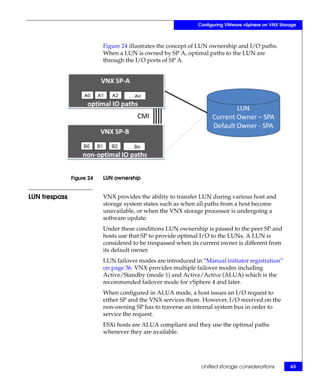 Configuring VMware vSphere on VNX Storage



                           Figure 24 illustrates the concept of LUN ownership and I/O paths.
                           When a LUN is owned by SP A, optimal paths to the LUN are
                           through the I/O ports of SP A.




               Figure 24   LUN ownership


LUN trespass               VNX provides the ability to transfer LUN during various host and
                           storage system states such as when all paths from a host become
                           unavailable, or when the VNX storage processor is undergoing a
                           software update.
                           Under these conditions LUN ownership is passed to the peer SP and
                           hosts use that SP to provide optimal I/O to the LUNs. A LUN is
                           considered to be trespassed when its current owner is different from
                           its default owner.
                           LUN failover modes are introduced in “Manual initiator registration”
                           on page 36. VNX provides multiple failover modes including
                           Active/Standby (mode 1) and Active/Active (ALUA) which is the
                           recommended failover mode for vSphere 4 and later.
                           When configured in ALUA mode, a host issues an I/O request to
                           either SP and the VNX services them. However, I/O received on the
                           non-owning SP has to traverse an internal system bus in order to
                           service the request.
                           ESXi hosts are ALUA compliant and they use the optimal paths
                           whenever they are available.




                                                                Unified storage considerations       63
 