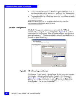 Configuring VMware vSphere on VNX Storage



                                    ◆   Uses autorestore to restore LUNs to the optimal SP after NDU or
                                        environmental failure to ensure load balancing and performance.
                                    ◆   Provides the ability to balance queues on the basis of queue depth
                                        and block size.

                                    Note: PowerPath provides the most robust functionality and is the
                                    recommended multipathing option for VNX.


     VSI: Path Management
                                    The Path Management feature is an extension to the VSI that
                                    simplifies the LUN path policy configuration. Figure 28 shows how
                                    administrators assign global NMP or PowerPath path configuration
                                    preferences to VNX LUNs and maintain consistent policies across all
                                    hosts in a virtual data center.




                      Figure 28     VSI Path Management feature

                                    The Storage Viewer feature VSI or vCenter device properties are used
                                    to verify the existing multipath policy for each LUN (Datastore).
                                    Figure 29 on page 69 illustrates the LUNs properties page within
                                    Storage Viewer. This view includes pluggable storage architecture
                                    that owns the LUN and the current PSPs.




68      Using EMC VNX Storage with VMware vSphere
 