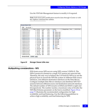 Configuring VMware vSphere on VNX Storage



                         Use the VSI Path Management feature to modify it if required.

                         Note: Individual path modification must be done through vCenter or with
                         the vSphere command line utilities.




             Figure 29   Storage Viewer LUNs view



Multipathing considerations - NFS
                         ESXi hosts access NFS servers using NFS version 3 (NFSv3). The
                         NFSv3 protocol is limited to a single TCP session per network link.
                         Therefore, the only way to balance the I/O load for NFS is to use the
                         physical layer to mount the NFS file system on different ESXi source
                         interfaces, and different destination interfaces on the Data Mover.
                         Configure multiple Data Mover interfaces and distribute NFS TCP
                         sessions between different source and destination network interfaces.
                         The default number of NFS mounts in ESXi4 and ESXi5 is eight and
                         64 respectively. The number reaches a maximum value of 64 after the
                         NFS.MaxVolumes parameter on the host is modified. Figure 30 on
                         page 71 illustrates the recommended configuration for high
                         availability and load balancing. Use the following guidelines to
                         achieve high availability and load balancing for NFS:




                                                                Unified storage considerations       69
 