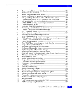 Figures



74    Thick or zeroedthick virtual disk allocation............................................. 134
75    Thin virtual disk allocation ......................................................................... 135
76    Virtual machine disk creation wizard ....................................................... 136
77    Virtual machine out-of-space error message............................................ 137
78    File system High Water Mark in the EMC VSI: USM feature................ 139
79    Provisioning policy for an NFS virtual machine virtual disk ................ 140
80    LUN compression property configuration ............................................... 141
81    VNX FAST VP reporting and management interface ............................. 151
82    Disk Provisioning Wizard ........................................................................... 157
83    Unisphere clone LUN management .......................................................... 164
84    Performing a consistent clone fracture operation.................................... 165
85    Creating a SnapView session to create a copy
      of a VMware file system .............................................................................. 167
86    Device signature assignment ...................................................................... 169
87    Selecting virtual machine configuration files
      in the Datastore Browser ............................................................................. 170
88    Adding the new virtual machine to the ESXi host inventory ................ 170
89    Creating a writeable NAS datastore checkpoint...................................... 171
90    Cloned NFS datastore in vSphere .............................................................. 174
91    ShowChildFsRoot parameter properties in Unisphere........................... 181
92    Snapshot Configuration Wizard ................................................................ 184
93    Snapshot Configuration Wizard (continued) ........................................... 185
94    Replication Manager Job Wizard ............................................................... 188
95    Replica Properties in Replication Manager .............................................. 189
96    Replication Manager virtual machine restore .......................................... 190
97    Read-only copy of the datastore view in the vSphere client.................. 191
98    Advanced Snapshot Basic Configuration ................................................. 193
99    Snapshot Mount Point ................................................................................. 194
100   Mount Point configuration wizard ............................................................ 195
101   Snapshot consistency group creation ........................................................ 196
102   Consistency group snapshot creation........................................................ 197
103   Consistency group snapshot attach ........................................................... 198
104   VADP flow diagram..................................................................................... 200
105   VMware Data Recovery............................................................................... 201
106   Sample Avamar environment..................................................................... 205
107   Sample proxy configuration........................................................................ 207
108   Avamar backup management configuration options ............................. 208
109   Avamar virtual machine image restore..................................................... 210
110   Avamar browse tree ..................................................................................... 211
111   NetWorker-virtualization topology view ................................................. 214
112   VADP snapshot............................................................................................. 214
113   NetWorker configuration settings for VADP........................................... 215
114   NDMP recovery using NetWorker ............................................................ 217


                                             Using EMC VNX Storage with VMware vSphere                                 7
 