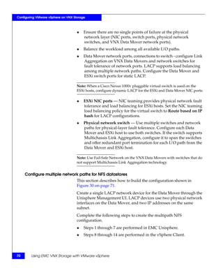 Configuring VMware vSphere on VNX Storage



                                    ◆   Ensure there are no single points of failure at the physical
                                        network layer (NIC ports, switch ports, physical network
                                        switches, and VNX Data Mover network ports).
                                    ◆   Balance the workload among all available I/O paths.
                                    ◆   Data Mover network ports, connections to switch - configure Link
                                        Aggregation on VNX Data Movers and network switches for
                                        fault tolerance of network ports. LACP supports load balancing
                                        among multiple network paths. Configure the Data Mover and
                                        ESXi switch ports for static LACP.

                                    Note: When a Cisco Nexus 1000v pluggable virtual switch is used on the
                                    ESXi hosts, configure dynamic LACP for the ESXi and Data Mover NIC ports.

                                    ◆   ESXi NIC ports — NIC teaming provides physical network fault
                                        tolerance and load balancing for ESXi hosts. Set the NIC teaming
                                        load balancing policy for the virtual switch to Route based on IP
                                        hash for LACP configurations.
                                    ◆   Physical network switch — Use multiple switches and network
                                        paths for physical-layer fault tolerance. Configure each Data
                                        Mover and ESXi host to use both switches. If the switch supports
                                        Multichassis Link Aggregation, configure it to span the switches
                                        and offer redundant port termination for each I/O path from the
                                        Data Mover and ESXi host.

                                    Note: Use Fail-Safe Network on the VNX Data Movers with switches that do
                                    not support Multichassis Link Aggregation technology.


     Configure multiple network paths for NFS datastores
                                    This section describes how to build the configuration shown in
                                    Figure 30 on page 71.
                                    Create a single LACP network device for the Data Mover through the
                                    Unisphere Management UI. LACP devices use two physical network
                                    interfaces on the Data Mover, and two IP addresses on the same
                                    subnet.
                                    Complete the following steps to create the multipath NFS
                                    configuration.
                                    ◆   Steps 1 through 7 are performed in EMC Unisphere.
                                    ◆   Steps 8 through 14 are performed in the vSphere Client.




70      Using EMC VNX Storage with VMware vSphere
 