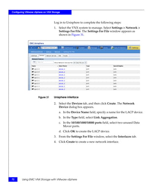 Configuring VMware vSphere on VNX Storage



                                    Log in to Unisphere to complete the following steps:
                                    1. Select the VNX system to manage. Select Settings > Network >
                                       Settings For File. The Settings For File window appears as
                                       shown in Figure 31.




                      Figure 31     Unisphere interface

                                    2. Select the Devices tab, and then click Create. The Network
                                       Device dialog box appears.
                                        a. In the Device Name field, specify a name for the LACP device.
                                        b. In the Type field, select Link Aggregation.
                                        c. In the 10/100/1000/10000 ports field, select two unused Data
                                           Mover ports.
                                        d. Click OK to create the LACP device.
                                    3. From the Settings For File window, select the Interfaces tab.
                                    4. Click Create to create a new network interface.




72      Using EMC VNX Storage with VMware vSphere
 
