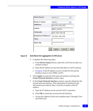Configuring VMware vSphere on VNX Storage




Figure 32   Data Mover link aggregation for NFS server

            5. Complete the following steps:
               a. In the Device Name list box, select the LACP device that was
                  created in Step 2.
               b. Enter the IP address for the first Data Mover LACP interface.
               c. In Figure 32 the IP address is set to 10.244.156.102 and the
                  interface name is set to DM2_LACP1.
            6. Click Apply to create the first network interface and keep the
               Create Network Interface window open.
            7. In the Create Network Interface window, type the details for the
               second network interface. This information is identical to the
               information provided in Step 5 with the exception of the IP
               address.
               a. Type the IP address for the second LACP connection.
               b. Click OK to create the second network interface.
               c. Access the vSphere Client and complete steps 7 through 12 for
                  each ESXi host.



                                                 Unified storage considerations       73
 