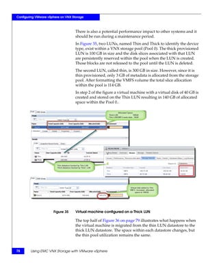 Configuring VMware vSphere on VNX Storage



                                    There is also a potential performance impact to other systems and it
                                    should be run during a maintenance period.
                                    In Figure 35, two LUNs, named Thin and Thick to identify the device
                                    type, exist within a VNX storage pool (Pool 0). The thick provisioned
                                    LUN is 100 GB in size and the disk slices associated with that LUN
                                    are persistently reserved within the pool when the LUN is created.
                                    Those blocks are not released to the pool until the LUN is deleted.
                                    The second LUN, called thin, is 300 GB in size. However, since it is
                                    thin provisioned, only 3 GB of metadata is allocated from the storage
                                    pool. After formatting the VMFS volume the total slice allocation
                                    within the pool is 114 GB.
                                    In step 2 of the figure a virtual machine with a virtual disk of 40 GB is
                                    created and stored on the Thin LUN resulting in 140 GB of allocated
                                    space within the Pool 0..




                      Figure 35     Virtual machine configured on a Thick LUN

                                    The top half of Figure 36 on page 79 illustrates what happens when
                                    the virtual machine is migrated from the thin LUN datastore to the
                                    thick LUN datastore. The space within each datastore changes, but
                                    the thin pool utilization remains the same.


78      Using EMC VNX Storage with VMware vSphere
 