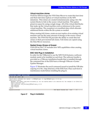Configuring VMware vSphere on VNX Storage



            Virtual machine clones
            VAAI for NFS leverages the VNX Data Mover to create thin fast clone
            and thick full clone replicas of virtual machines on the NFS
            datastores. Thin clones are created instantaneously using a few file
            system blocks to link to the source virtual machine. This option
            preserves space by using a single image. All of the virtual disk blocks
            that make up the virtual machine exist as references to the source
            virtual machine. The exception is in modified data which allocates
            additional blocks within the file system as needed.
            When creating full clones, create an exact replica of an existing virtual
            machine and use the same amount of storage as the source virtual
            machine. The VNX File OE provides the ability to create thin fast
            clones or thick provisioned full clones. Full clones are copied using
            the Data Mover resources.

            Nested Snaps (Snaps-of Snaps)
            VNX OE for File 7.31 includes new NFS capabilities when creating
            virtual machine clones.

            EMC NAS Plug-in Installation
            In order for the VMkernel to use the NFS VAAI features a software
            module needs to be installed on each host. The software bundle is
            provided as a VMware installation bundle that is installed through
            the command line of the ESXi host or through VMware vCenter
            Update Manager.
            Figure 37 illustrates the esxcli command issued to install the VIB after
            copying it to the /tmp directory of the ESXi host. Place each host in
            maintenance mode before installing the plug-in.




Figure 37   Plug-in Installation




                                                   vSphere storage configuration        83
 