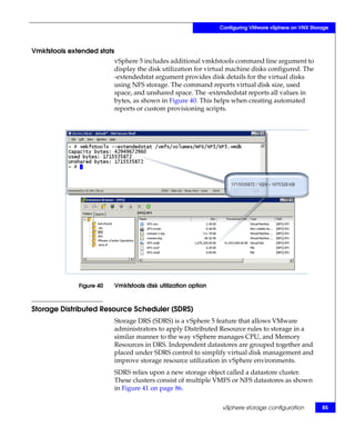 Configuring VMware vSphere on VNX Storage



Vmkfstools extended stats
                            vSphere 5 includes additional vmkfstools command line argument to
                            display the disk utilization for virtual machine disks configured. The
                            -extendedstat argument provides disk details for the virtual disks
                            using NFS storage. The command reports virtual disk size, used
                            space, and unshared space. The -extendedstat reports all values in
                            bytes, as shown in Figure 40. This helps when creating automated
                            reports or custom provisioning scripts.




              Figure 40     Vmkfstools disk utilization option



Storage Distributed Resource Scheduler (SDRS)
                            Storage DRS (SDRS) is a vSphere 5 feature that allows VMware
                            administrators to apply Distributed Resource rules to storage in a
                            similar manner to the way vSphere manages CPU, and Memory
                            Resources in DRS. Independent datastores are grouped together and
                            placed under SDRS control to simplify virtual disk management and
                            improve storage resource utilization in vSphere environments.
                            SDRS relies upon a new storage object called a datastore cluster.
                            These clusters consist of multiple VMFS or NFS datastores as shown
                            in Figure 41 on page 86.

                                                                  vSphere storage configuration        85
 