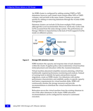 Configuring VMware vSphere on VNX Storage



                                    An SDRS cluster is configured by adding existing VMFS or NFS
                                    datastores; however, each cluster must contain either NFS or VMFS
                                    volumes, and not both in the same cluster. Clusters are resized
                                    quickly by adding or removing datastores through the vCenter SDRS
                                    management.
                                    Datastore clusters can include LUNs from multiple VNX systems,
                                    although this is not recommended. However, VAAI only works with
                                    LUNs accessed from the same storage system. The performance of
                                    Storage vMotion is impacted due to the lack of VAAI support if LUNs
                                    reside on different systems.




                      Figure 41     Storage DRS datastore cluster

                                    SDRS monitors the capacity and response time of each datastore
                                    within the cluster. It applies policy rules to determine virtual machine
                                    initial placement and relocation within the clustered datastores.
                                    Virtual machine placement simplifies resource planning, which has
                                    traditionally required performance monitoring and analysis. Instead
                                    of running tools to identify hot spots and perform manual
                                    migrations, create an SDRS cluster. Use datastores with similar
                                    performance characteristics and establish a policy to specify capacity
                                    and latency requirements for virtual machine disks. SDRS will
                                    continuously monitor the storage resources and provide
                                    recommendations to distribute the virtual machines between the
                                    datastores.
                                    Relocation moves the virtual machine from the existing datastore to
                                    one of the other datastores in the cluster. SDRS relocation
                                    recommendations can be configured for manual or automated
                                    execution.




86      Using EMC VNX Storage with VMware vSphere
 