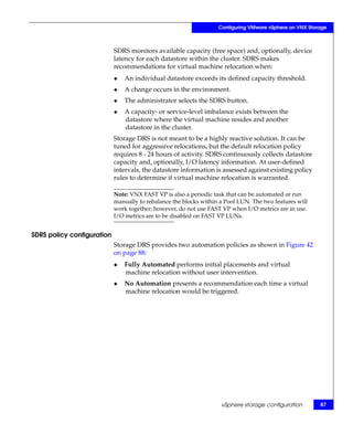 Configuring VMware vSphere on VNX Storage



                            SDRS monitors available capacity (free space) and, optionally, device
                            latency for each datastore within the cluster. SDRS makes
                            recommendations for virtual machine relocation when:
                            ◆   An individual datastore exceeds its defined capacity threshold.
                            ◆   A change occurs in the environment.
                            ◆   The administrator selects the SDRS button.
                            ◆   A capacity- or service-level imbalance exists between the
                                datastore where the virtual machine resides and another
                                datastore in the cluster.
                            Storage DRS is not meant to be a highly reactive solution. It can be
                            tuned for aggressive relocations, but the default relocation policy
                            requires 8 - 24 hours of activity. SDRS continuously collects datastore
                            capacity and, optionally, I/O latency information. At user-defined
                            intervals, the datastore information is assessed against existing policy
                            rules to determine if virtual machine relocation is warranted.

                            Note: VNX FAST VP is also a periodic task that can be automated or run
                            manually to rebalance the blocks within a Pool LUN. The two features will
                            work together; however, do not use FAST VP when I/O metrics are in use.
                            I/O metrics are to be disabled on FAST VP LUNs.


SDRS policy configuration
                            Storage DRS provides two automation policies as shown in Figure 42
                            on page 88:
                            ◆   Fully Automated performs initial placements and virtual
                                machine relocation without user intervention.
                            ◆   No Automation presents a recommendation each time a virtual
                                machine relocation would be triggered.




                                                                    vSphere storage configuration        87
 